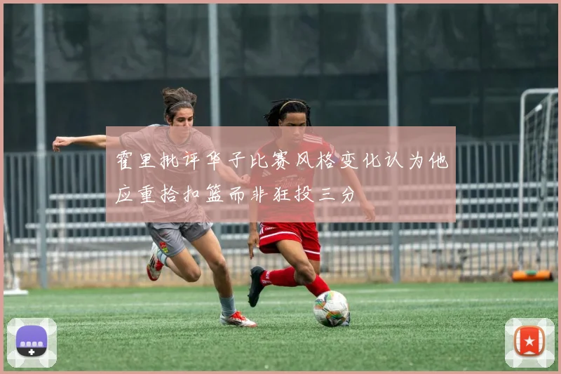 霍里批评华子比赛风格变化认为他应重拾扣篮而非狂投三分