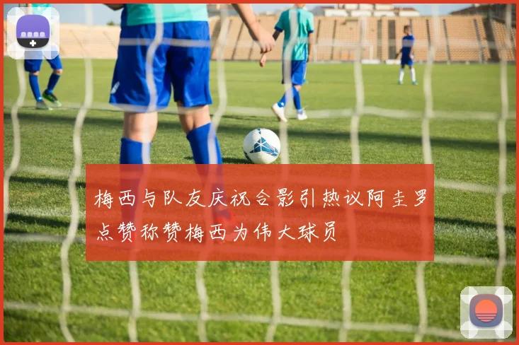 梅西与队友庆祝合影引热议阿圭罗点赞称赞梅西为伟大球员