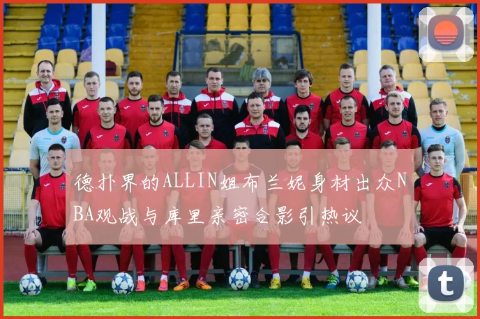 德扑界的ALLIN姐布兰妮身材出众NBA观战与库里亲密合影引热议