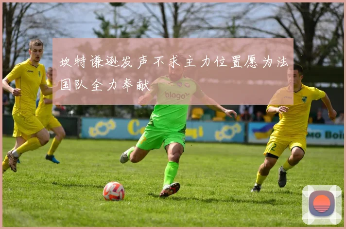 坎特谦逊发声不求主力位置愿为法国队全力奉献