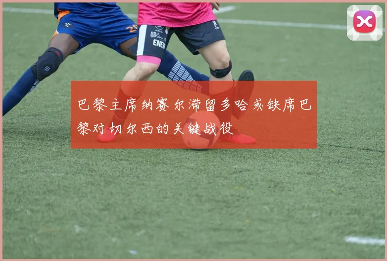 巴黎主席纳赛尔滞留多哈或缺席巴黎对切尔西的关键战役