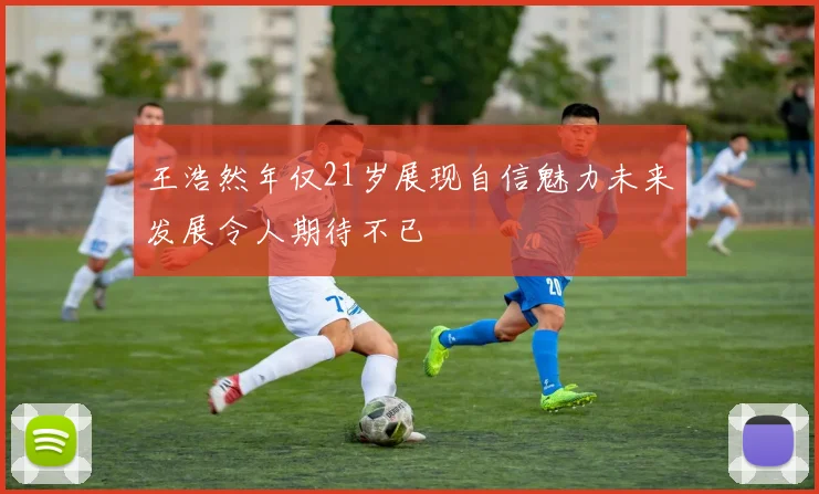 王浩然年仅21岁展现自信魅力未来发展令人期待不已
