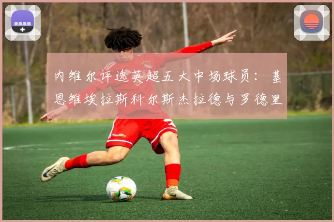 内维尔评选英超五大中场球员：基恩维埃拉斯科尔斯杰拉德与罗德里的巅峰对决