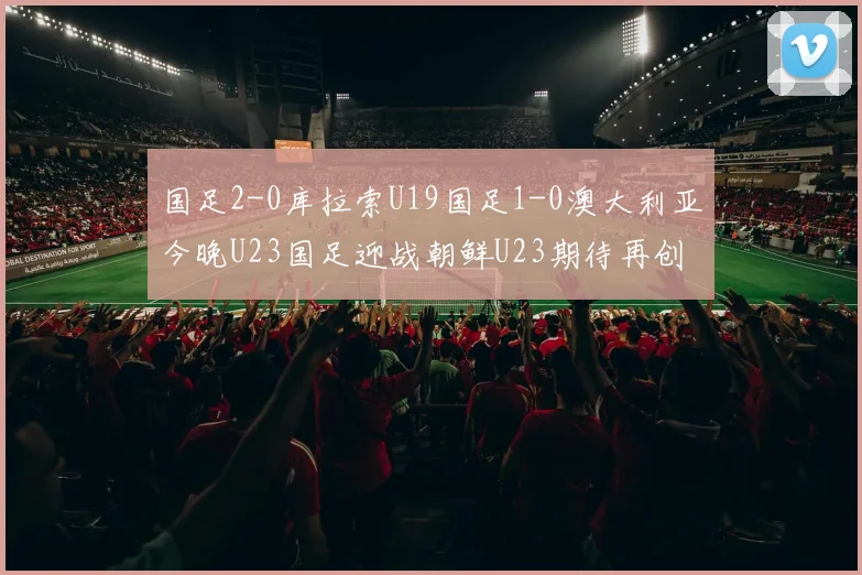 国足2-0库拉索U19国足1-0澳大利亚今晚U23国足迎战朝鲜U23期待再创佳绩
