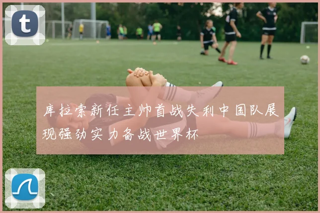 库拉索新任主帅首战失利中国队展现强劲实力备战世界杯