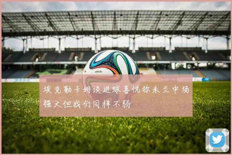 埃克勒卡姆谈进球喜悦称米兰中场强大但我们同样不弱