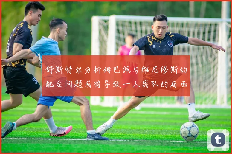 舒斯特尔分析姆巴佩与维尼修斯的配合问题或将导致一人离队的局面