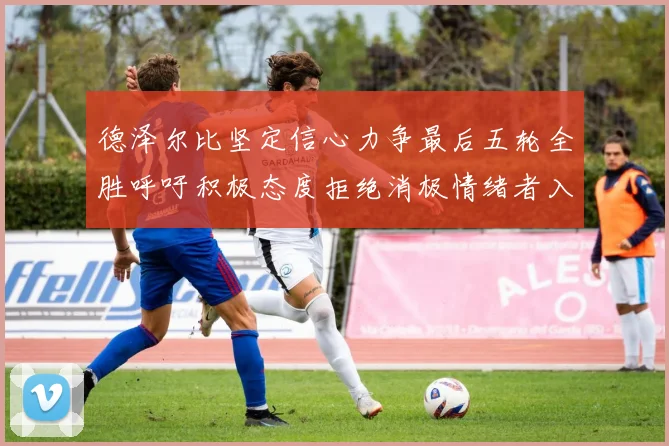 德泽尔比坚定信心力争最后五轮全胜呼吁积极态度拒绝消极情绪者入训