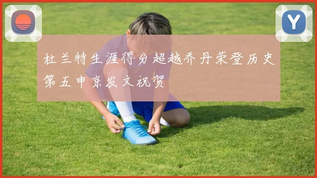 杜兰特生涯得分超越乔丹荣登历史第五申京发文祝贺