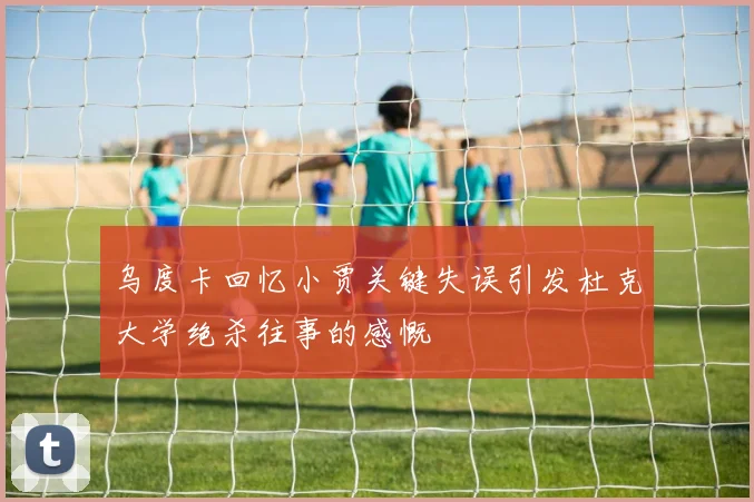乌度卡回忆小贾关键失误引发杜克大学绝杀往事的感慨