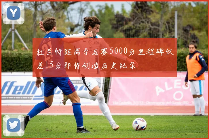 杜兰特距离季后赛5000分里程碑仅差15分即将创造历史纪录