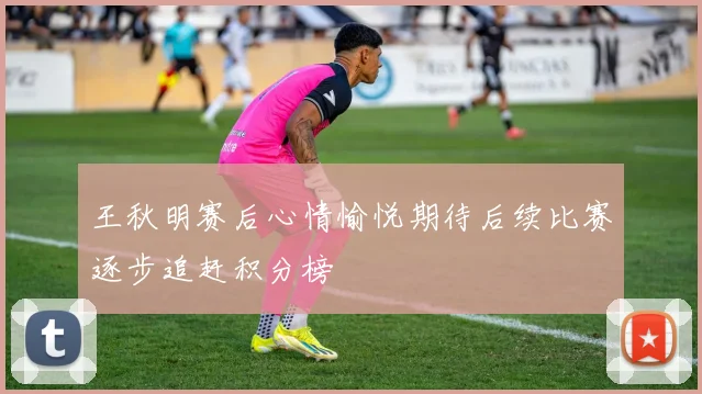 王秋明赛后心情愉悦期待后续比赛逐步追赶积分榜