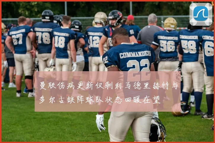 曼联伤病更新仅剩利马德里赫特与多尔古缺阵球队状态回暖在望