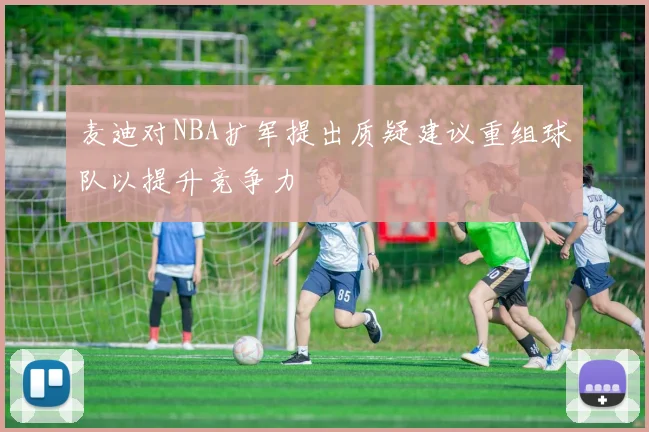 麦迪对NBA扩军提出质疑建议重组球队以提升竞争力