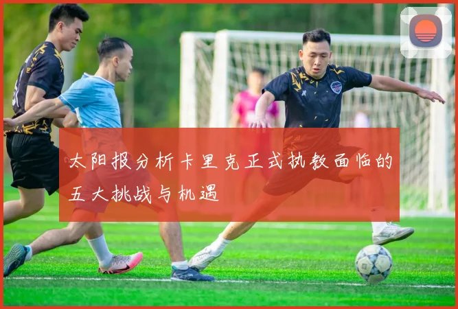太阳报分析卡里克正式执教面临的五大挑战与机遇