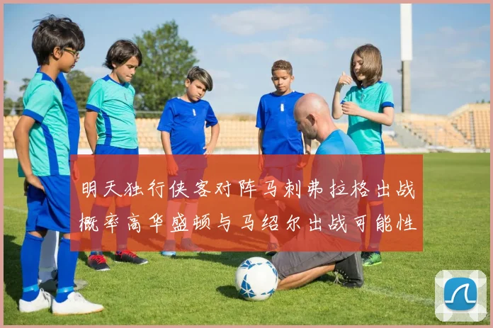 明天独行侠客对阵马刺弗拉格出战概率高华盛顿与马绍尔出战可能性小